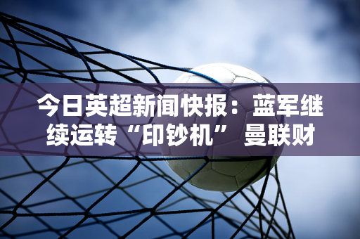 今日英超新闻快报：蓝军继续运转“印钞机” 曼联财务状况良好