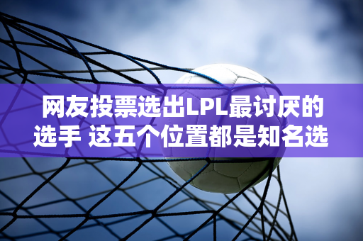 网友投票选出LPL最讨厌的选手 这五个位置都是知名选手 得票率最高的达到了75%