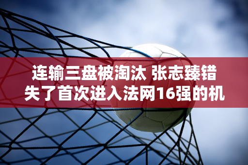 连输三盘被淘汰 张志臻错失了首次进入法网16强的机会 郑勤文成了全村人的希望