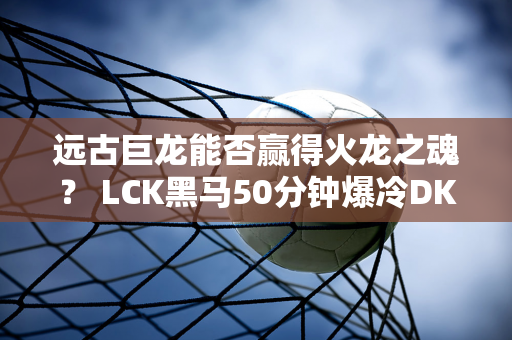 远古巨龙能否赢得火龙之魂？ LCK黑马50分钟爆冷DK！