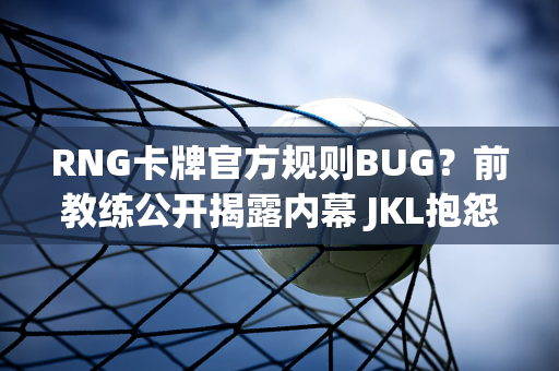 RNG卡牌官方规则BUG？前教练公开揭露内幕 JKL抱怨经济舱引发争议