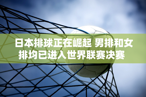 日本排球正在崛起 男排和女排均已进入世界联赛决赛 其男排与法国男排争夺冠军