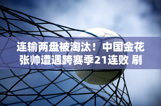 连输两盘被淘汰！中国金花张帅遭遇跨赛季21连败 刷新WTA最长连败纪录