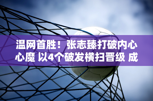 温网首胜！张志臻打破内心心魔 以4个破发横扫晋级 成为第一位冲击四大满贯的中国选手