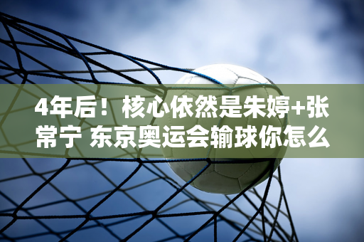 4年后！核心依然是朱婷+张常宁 东京奥运会输球你怎么忘了？