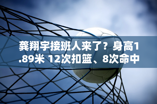 龚翔宇接班人来了？身高1.89米 12次扣篮、8次命中、1次拦网、1次发球 连续两场比赛最佳表现