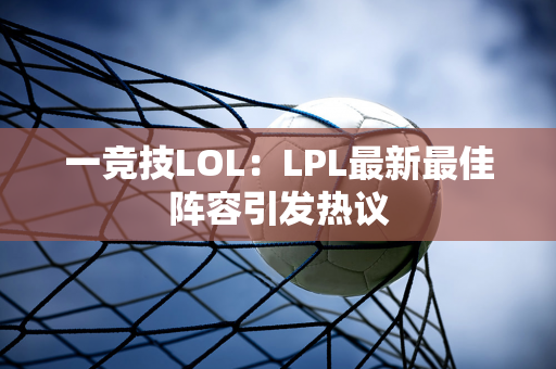 一竞技LOL：LPL最新最佳阵容引发热议