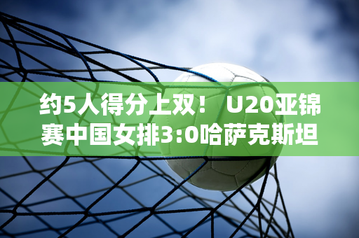 约5人得分上双！ U20亚锦赛中国女排3:0哈萨克斯坦技术统计