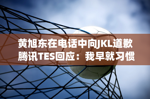 黄旭东在电话中向JKL道歉 腾讯TES回应：我早就习惯了带节奏