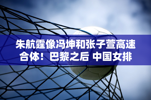 朱航霆像冯坤和张子萱高速合体！巴黎之后 中国女排二传又有人接班了！