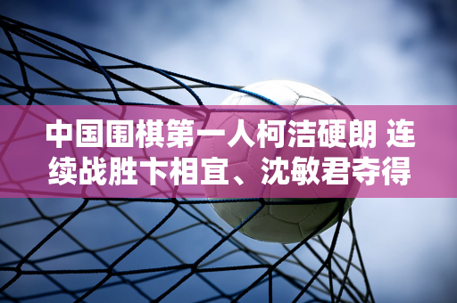 中国围棋第一人柯洁硬朗 连续战胜卞相宜、沈敏君夺得英石杯 晋级8强！