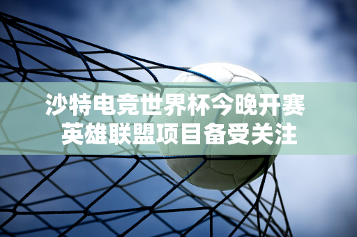 沙特电竞世界杯今晚开赛 英雄联盟项目备受关注