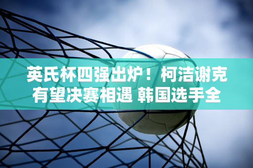 英氏杯四强出炉！柯洁谢克有望决赛相遇 韩国选手全部被淘汰