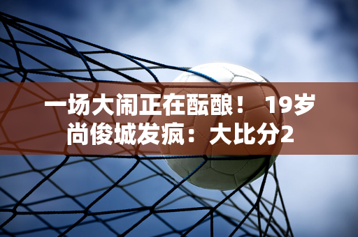 一场大闹正在酝酿！ 19岁尚俊城发疯：大比分2