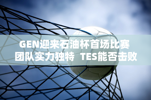 GEN迎来石油杯首场比赛 团队实力独特  TES能否击败夺冠热门？