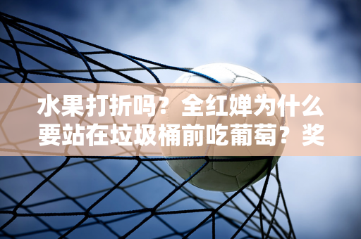 水果打折吗？全红婵为什么要站在垃圾桶前吃葡萄？奖金发给家长 用途暴露