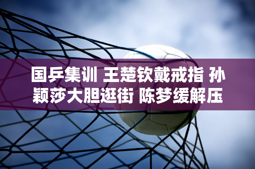 国乒集训 王楚钦戴戒指 孙颖莎大胆逛街 陈梦缓解压力 曼昱收到惊喜