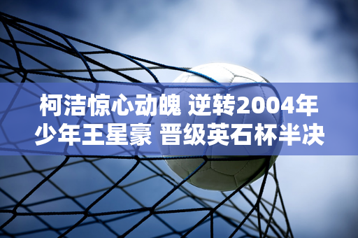 柯洁惊心动魄 逆转2004年少年王星豪 晋级英石杯半决赛