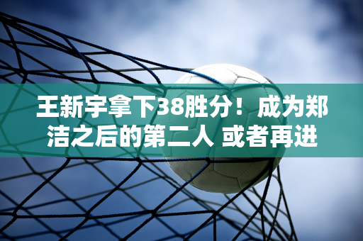 王新宇拿下38胜分！成为郑洁之后的第二人 或者再进一步 谈判结束后我们会后悔的