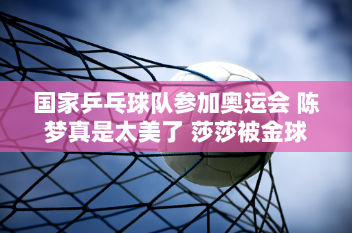 国家乒乓球队参加奥运会 陈梦真是太美了 莎莎被金球吓坏了 她是如此的可爱和可爱