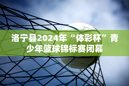 洛宁县2024年“体彩杯”青少年篮球锦标赛闭幕