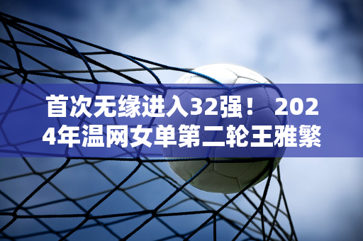 首次无缘进入32强！ 2024年温网女单第二轮王雅繁负于基思0:2