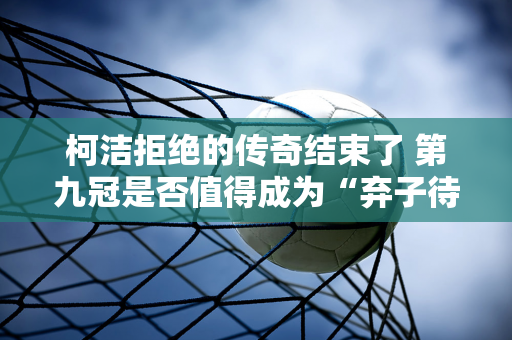 柯洁拒绝的传奇结束了 第九冠是否值得成为“弃子待勺”招手第一人？韩国围棋败了！