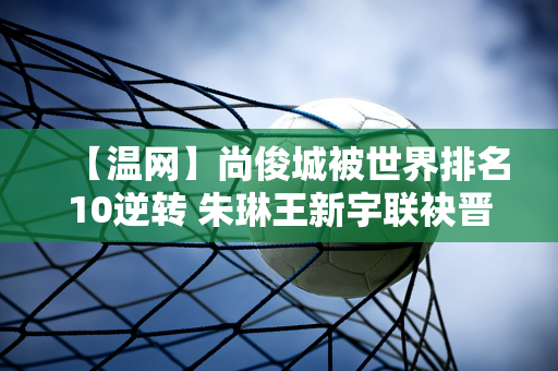 【温网】尚俊城被世界排名10逆转 朱琳王新宇联袂晋级