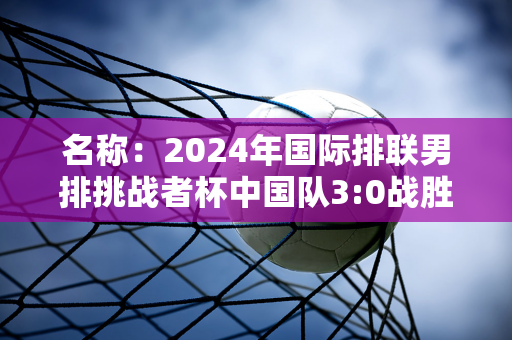 名称：2024年国际排联男排挑战者杯中国队3:0战胜墨西哥队晋级半决赛