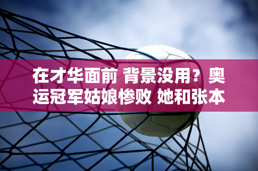 在才华面前 背景没用？奥运冠军姑娘惨败 她和张本美有什么区别？附上7月5日的时间表