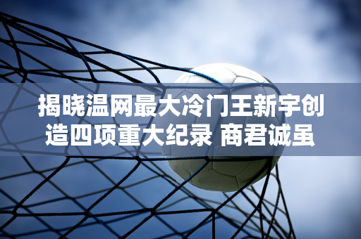 揭晓温网最大冷门王新宇创造四项重大纪录 商君诚虽然输了 但还是有很大惊喜