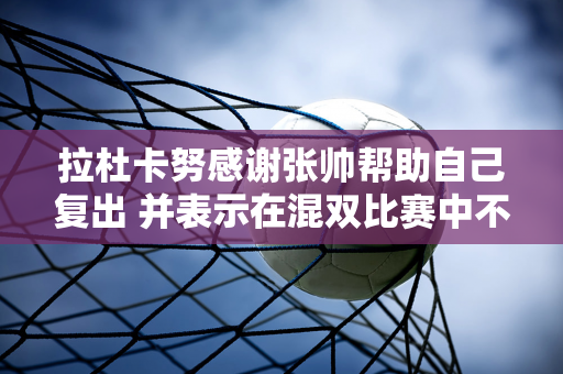 拉杜卡努感谢张帅帮助自己复出 并表示在混双比赛中不会手下留情