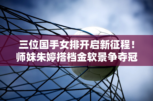 三位国手女排开启新征程！师妹朱婷搭档金软景争夺冠军 老天津球员再次转会