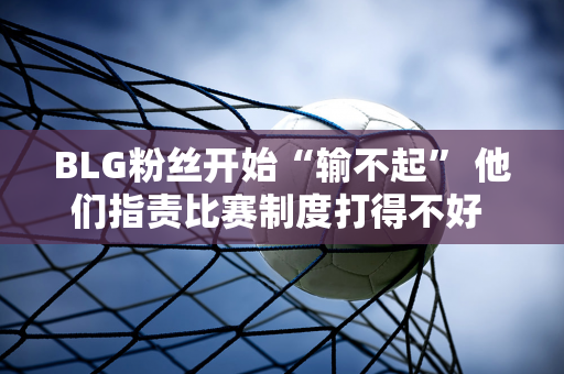 BLG粉丝开始“输不起” 他们指责比赛制度打得不好 官方不会承担这个责任