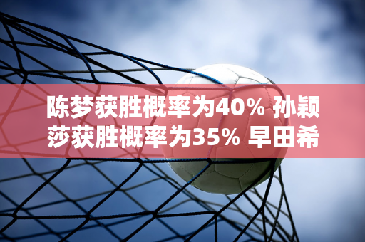 陈梦获胜概率为40% 孙颖莎获胜概率为35% 早田希娜获胜概率为25%