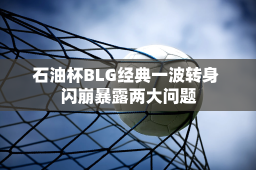 石油杯BLG经典一波转身 闪崩暴露两大问题