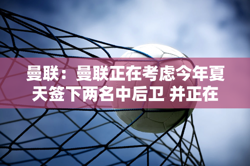 曼联：曼联正在考虑今年夏天签下两名中后卫 并正在关注布兰斯维特和塔普索巴