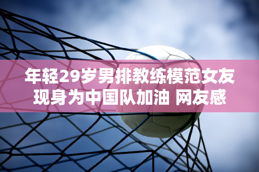 年轻29岁男排教练模范女友现身为中国队加油 网友感叹：身材这么年轻漂亮