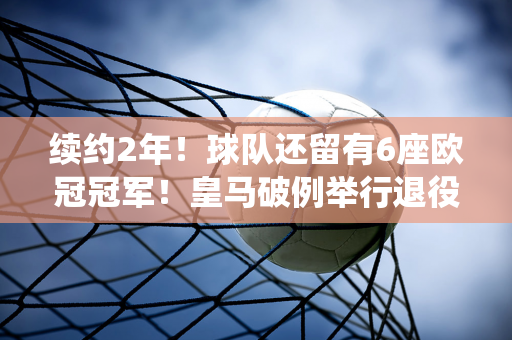 续约2年！球队还留有6座欧冠冠军！皇马破例举行退役仪式 C罗羡慕不已