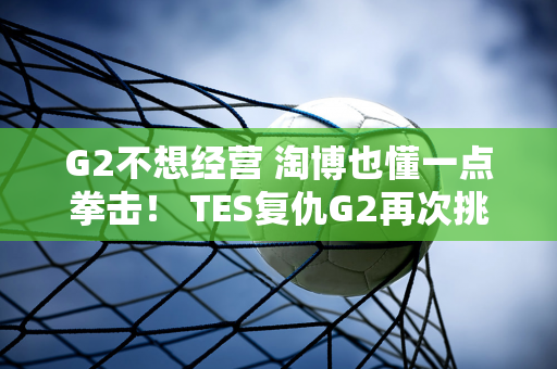 G2不想经营 淘博也懂一点拳击！ TES复仇G2再次挑战T1