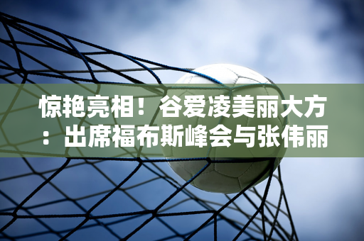 惊艳亮相！谷爱凌美丽大方：出席福布斯峰会与张伟丽王嘉尔同台