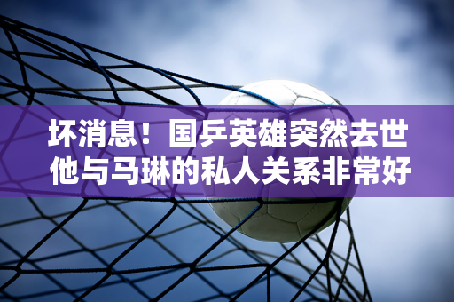 坏消息！国乒英雄突然去世 他与马琳的私人关系非常好 孙颖莎是多年好友 刘国梁很难过