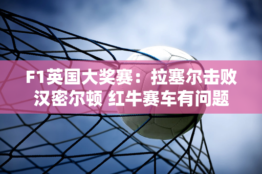 F1英国大奖赛：拉塞尔击败汉密尔顿 红牛赛车有问题 法拉利没有竞争力