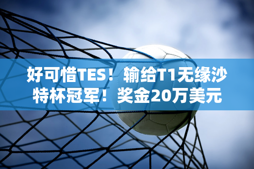 好可惜TES！输给T1无缘沙特杯冠军！奖金20万美元 BP遭质疑