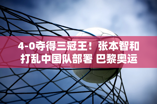 4-0夺得三冠王！张本智和打乱中国队部署 巴黎奥运会面临考验