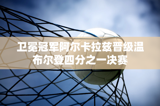 卫冕冠军阿尔卡拉兹晋级温布尔登四分之一决赛