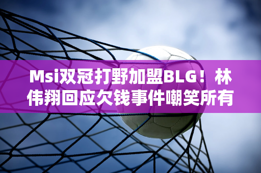 Msi双冠打野加盟BLG！林伟翔回应欠钱事件嘲笑所有LPL教练