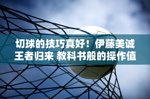 切球的技巧真好！伊藤美诚王者归来 教科书般的操作值得陈幸同学习