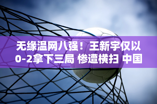 无缘温网八强！王新宇仅以0-2拿下三局 惨遭横扫 中国队11名选手在单打比赛中全部被淘汰