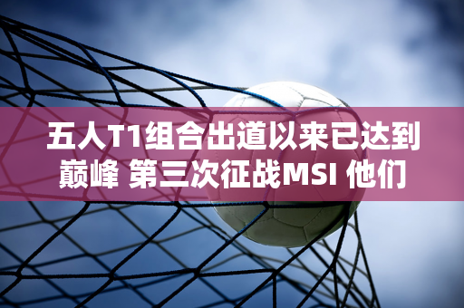 五人T1组合出道以来已达到巅峰 第三次征战MSI 他们能否实现夺冠梦想呢？